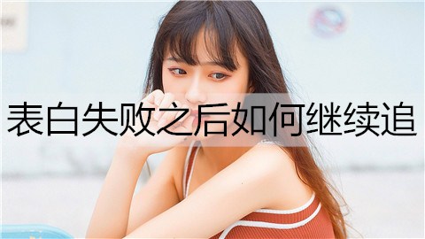 表白失败之后如何继续追？做好这4点你还有机会