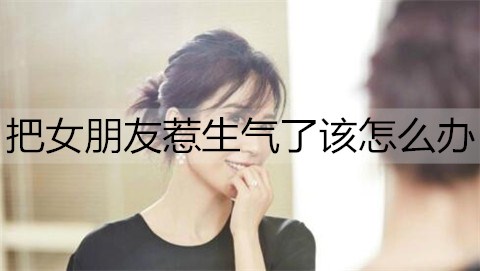 把女朋友惹生气了该怎么办？哄生气女朋友的话