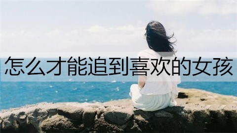 怎么才能追到喜欢的女孩？追喜欢女孩的方法